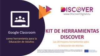 Google Classroom
El apoyo de la Comisión Europea para la producción de esta publicación no constituye una aprobación del
contenido, el cual refleja únicamente las opiniones de los autores, y la Comisión no se hace responsable del
uso que pueda hacerse de la información contenida en la misma.
KIT DE HERRAMIENTAS
DISCOVER
Las 20 mejores herramientas para
la Educación de Adultos
como herramienta para la
Educación de Adultos
 