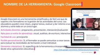 NOMBRE DE LA HERRAMIENTA: Google Classroom
Google Classroom es una herramienta simplificada y de fácil uso que da
soporte a los formadores en la gestión de las actividades del curso. Los
educadores pueden crear clases, asignar tareas, evaluar y dar retorno a sus
alumnos y verlo todo en un único lugar.
Actividades docentes: preparación, presentación, interacción/evaluación
Apta para un estilo de aprendizaje: visual, auditivo, de escritura, interactivo
Facilidad de uso: principiante
Posible personalización: Sí, el formador se puede comunicar o crear tareas
para evaluar las necesidades de formación a nivel individual.
Elementos interactivos: Sí, específicos de la herramienta o incorporados
desde otras aplicaciones educativas. https://edu.google.com/intl/es-419/products/classroom/ /
 