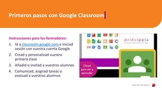 Primeros pasos con Google Classroom
Instrucciones para los formadores:
1. Id a classroom.google.com e iniciad
sesión con vuestra cuenta Google
2. Cread y personalizad vuestra
primera clase
3. Añadid o invitad a vuestros alumnos
4. Comunicad, asignad tareas o
evaluad a vuestros alumnos
Clicad
para ver y
aprender
 