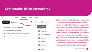 Comentarios de los formadores
“La herramienta Google Classroom me permite
organizar mis grupos de alumnos de una
manera cómoda y fluida. Resulta muy sencillo
crear cursos con tareas distribuidas por temas
y asignar a los estudiantes las diferentes
tareas. Además, también es muy fácil corregir
sus tareas y exportar los resultados en una
hoja de cálculo. Una de las cosas que más me
gustan de esta herramienta es la capacidad de
memoria de la que dispone para entregar
tareas en formato de fichero informático”
 