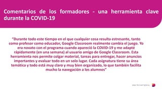 Comentarios de los formadores - una herramienta clave
durante la COVID-19
“Durante todo este tiempo en el que cualquier cosa resulta estresante, tanto
como profesor como educador, Google Classroom realmente cambia el juego. Yo
era novato con el programa cuando apareció la COVID-19 y me adapté
rápidamente (en una semana) al usuario amigo de Google Classroom. Esta
herramienta nos permite colgar material, tareas para entregar, hacer anuncios
importantes y evaluar todo en un solo lugar. Cada asignatura tiene su área
temática y todo está muy claro y muy bien organizado, lo que también facilita
mucho la navegación a los alumnos”
 