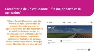 Comentario de un estudiante – “la mejor parte es la
aplicación”
“Uso el Google Classroom cada día.
Primero de todo, es muy fácil de
manejar. La mejor parte es la
aplicación que te puedes descargar en
el móvil y así puedes recibir las
notificaciones del profesor cada vez
que asigna tareas. Se pueden
personalizar las fechas de entrega,
añadir comentarios, enviar mensajes,
etc. Es literalmente una clase virtual”
 
