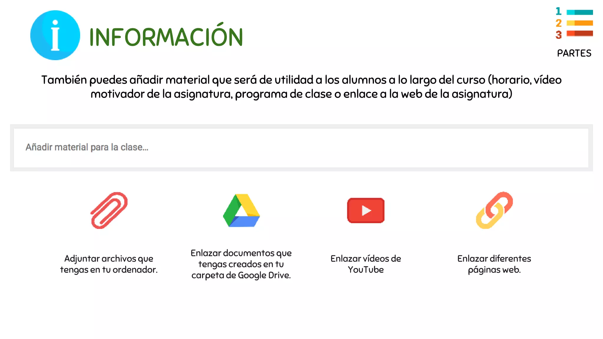 INFORMACIÓN
También puedes añadir material que será de utilidad a los alumnos a lo largo del curso (horario, vídeo
motivador de la asignatura, programa de clase o enlace a la web de la asignatura)
Enlazar documentos que
tengas creados en tu
carpeta de Google Drive.
Enlazar vídeos de
YouTube
Enlazar diferentes
páginas web.
Adjuntar archivos que
tengas en tu ordenador.
PARTES
 