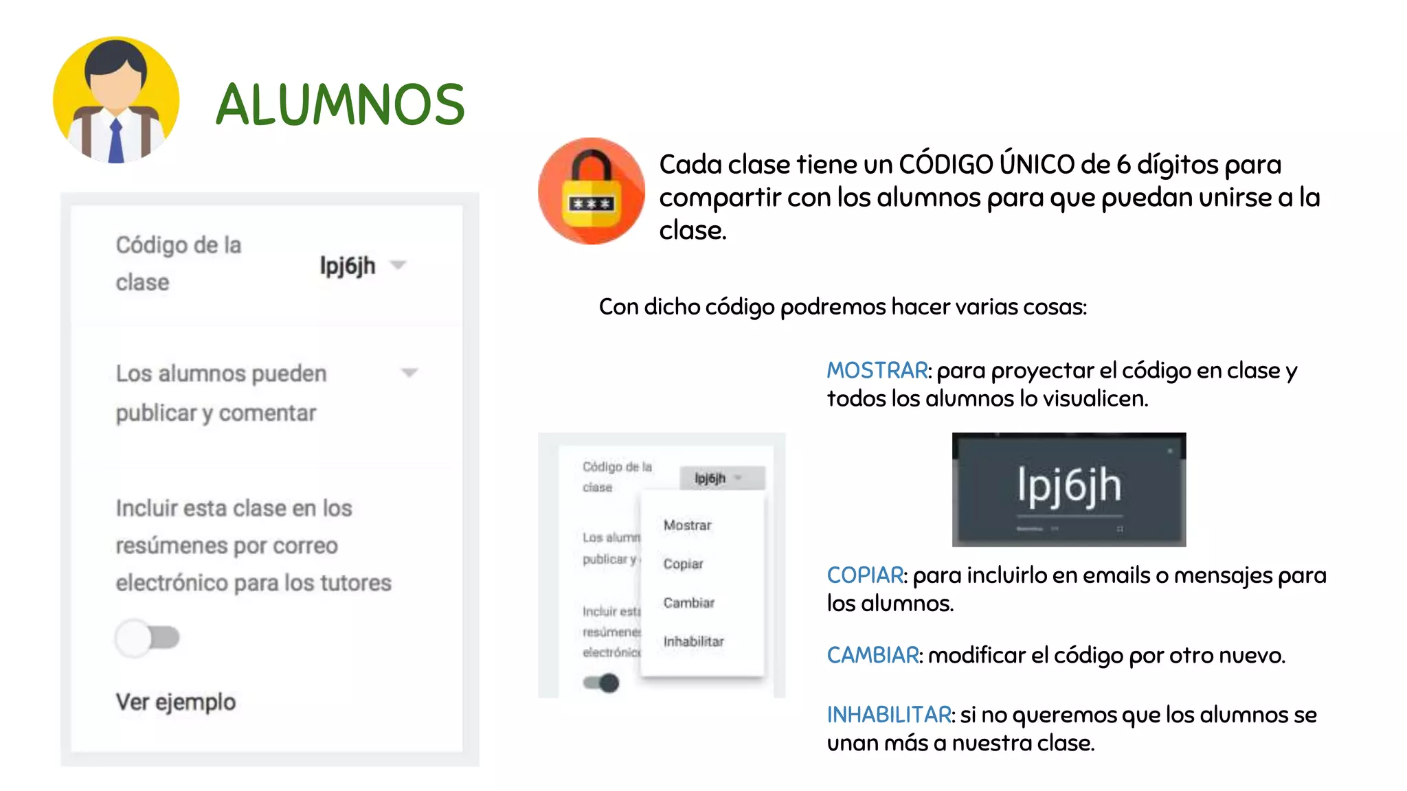 ALUMNOS
Cada clase tiene un CÓDIGO ÚNICO de 6 dígitos para
compartir con los alumnos para que puedan unirse a la
clase.
Con dicho código podremos hacer varias cosas:
MOSTRAR: para proyectar el código en clase y
todos los alumnos lo visualicen.
COPIAR: para incluirlo en emails o mensajes para
los alumnos.
CAMBIAR: modificar el código por otro nuevo.
INHABILITAR: si no queremos que los alumnos se
unan más a nuestra clase.
 