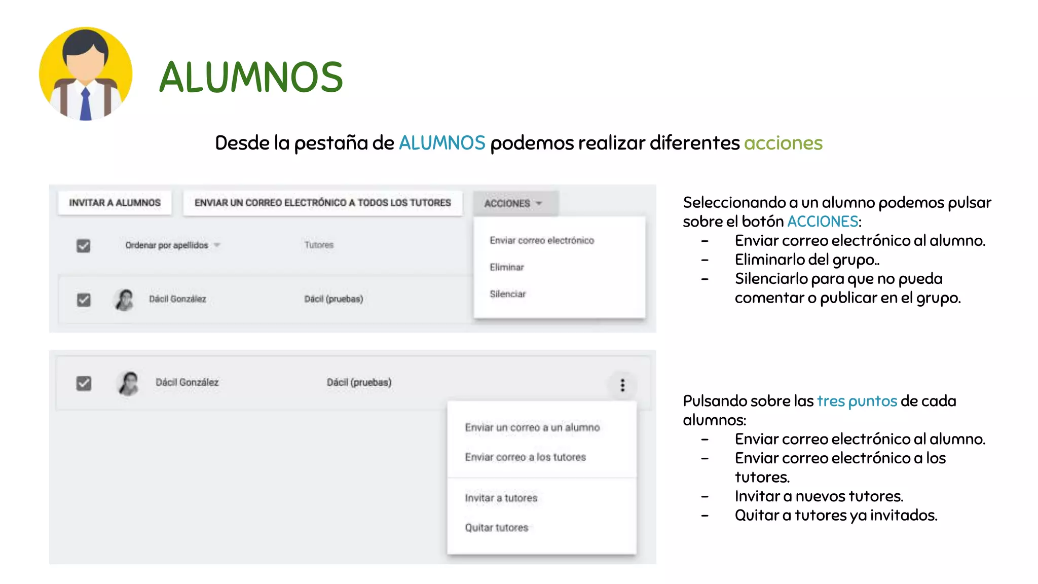 ALUMNOS
Desde la pestaña de ALUMNOS podemos realizar diferentes acciones
Seleccionando a un alumno podemos pulsar
sobre el botón ACCIONES:
- Enviar correo electrónico al alumno.
- Eliminarlo del grupo..
- Silenciarlo para que no pueda
comentar o publicar en el grupo.
Pulsando sobre las tres puntos de cada
alumnos:
- Enviar correo electrónico al alumno.
- Enviar correo electrónico a los
tutores.
- Invitar a nuevos tutores.
- Quitar a tutores ya invitados.
 