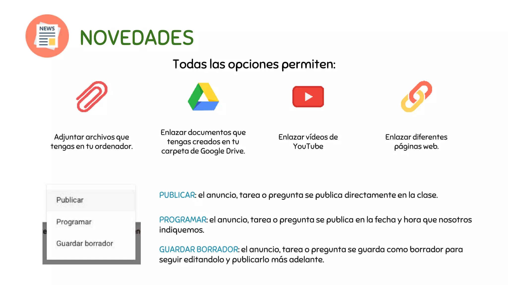 NOVEDADES
Enlazar documentos que
tengas creados en tu
carpeta de Google Drive.
Enlazar vídeos de
YouTube
Enlazar diferentes
páginas web.
Adjuntar archivos que
tengas en tu ordenador.
Todas las opciones permiten:
PUBLICAR: el anuncio, tarea o pregunta se publica directamente en la clase.
PROGRAMAR: el anuncio, tarea o pregunta se publica en la fecha y hora que nosotros
indiquemos.
GUARDAR BORRADOR: el anuncio, tarea o pregunta se guarda como borrador para
seguir editandolo y publicarlo más adelante.
 