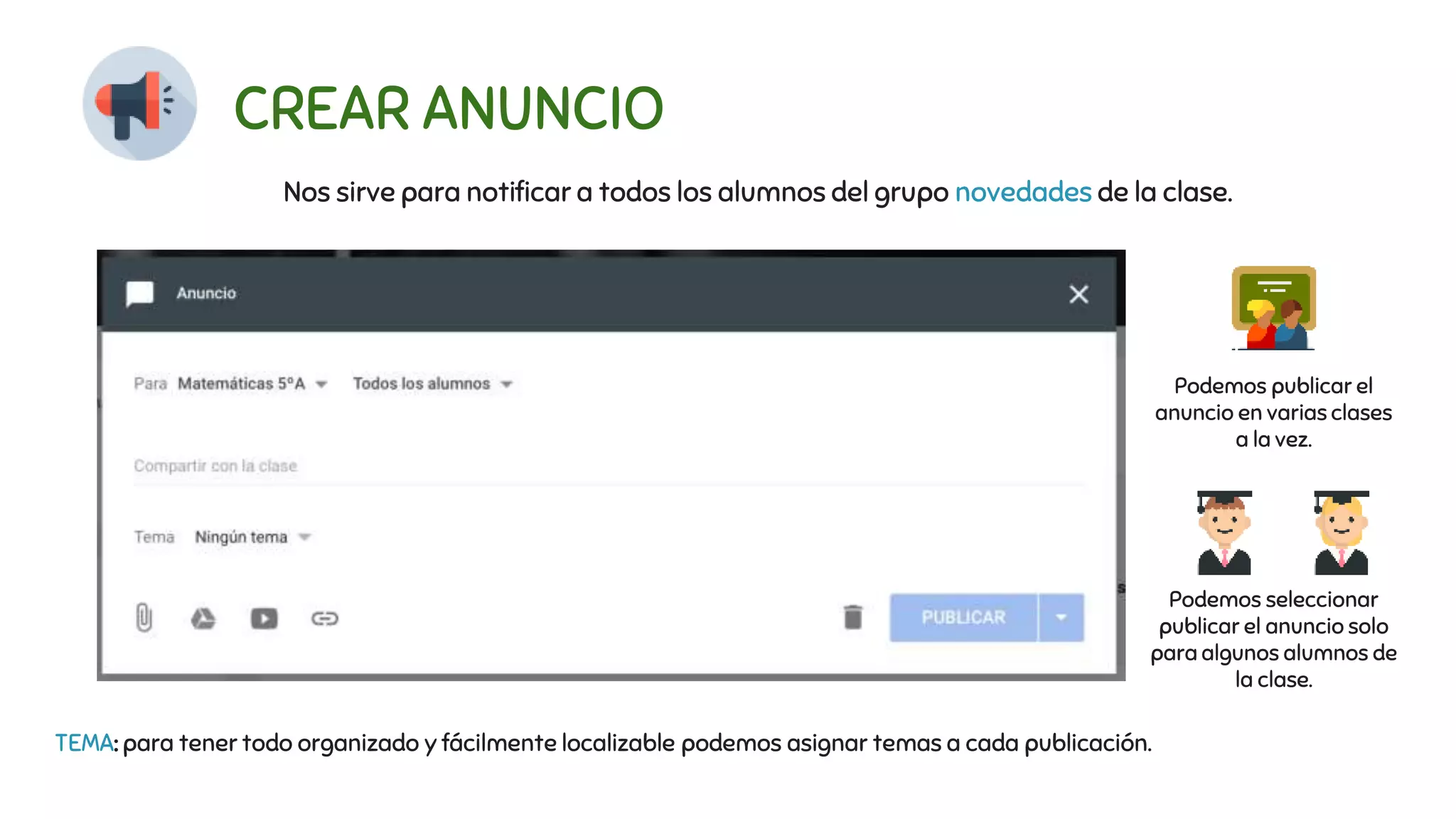 CREAR ANUNCIO
Nos sirve para notificar a todos los alumnos del grupo novedades de la clase.
Podemos publicar el
anuncio en varias clases
a la vez.
Podemos seleccionar
publicar el anuncio solo
para algunos alumnos de
la clase.
TEMA: para tener todo organizado y fácilmente localizable podemos asignar temas a cada publicación.
 