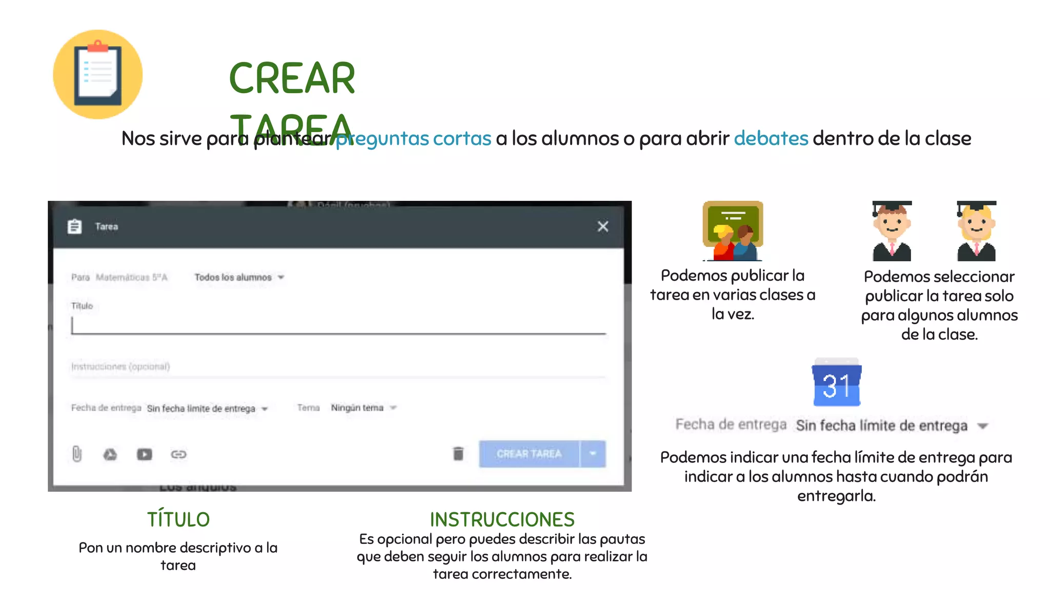 CREAR
TAREANos sirve para plantear preguntas cortas a los alumnos o para abrir debates dentro de la clase
Podemos publicar la
tarea en varias clases a
la vez.
Podemos seleccionar
publicar la tarea solo
para algunos alumnos
de la clase.
Podemos indicar una fecha límite de entrega para
indicar a los alumnos hasta cuando podrán
entregarla.
TÍTULO
Pon un nombre descriptivo a la
tarea
INSTRUCCIONES
Es opcional pero puedes describir las pautas
que deben seguir los alumnos para realizar la
tarea correctamente.
 