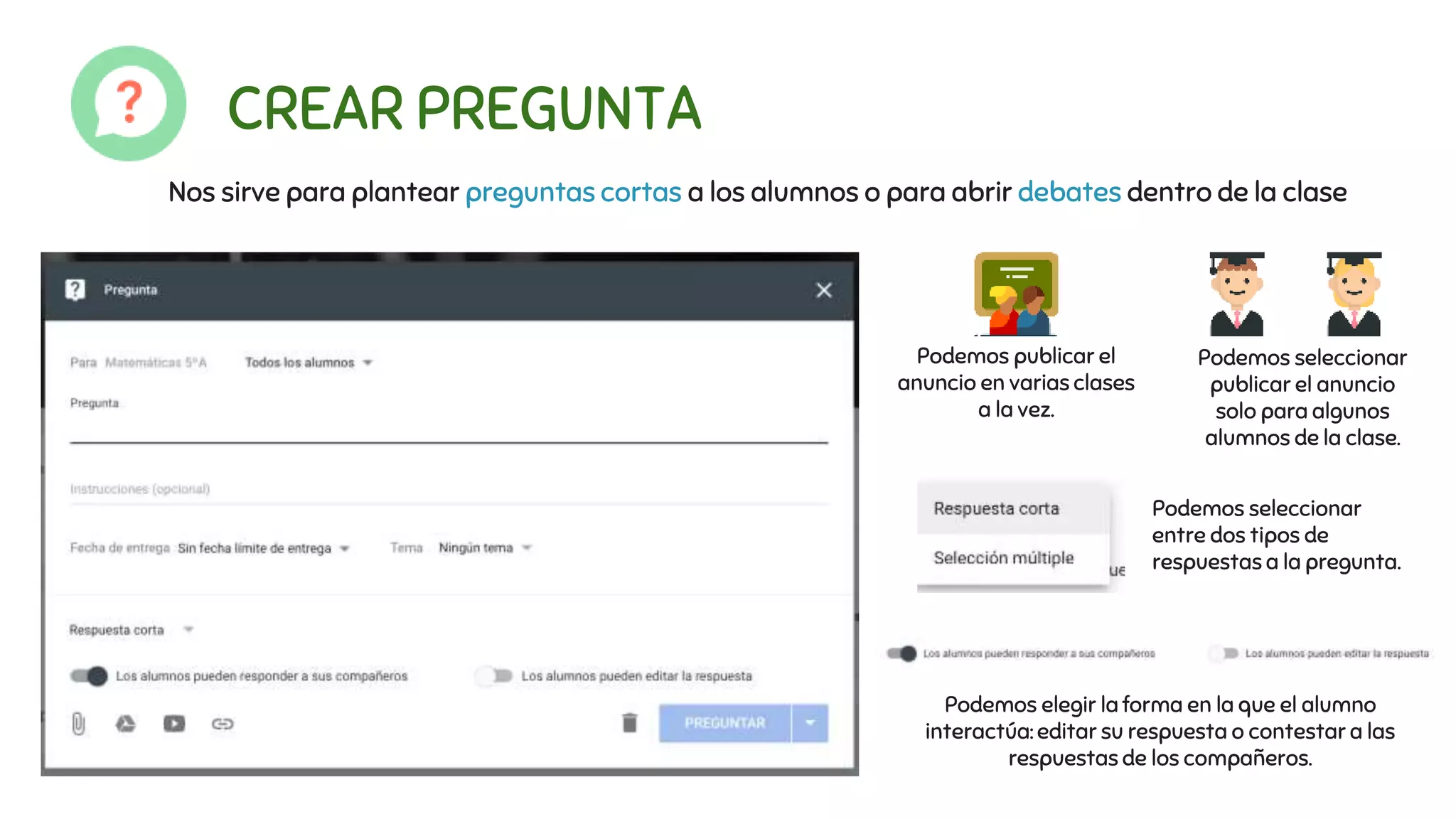 CREAR PREGUNTA
Nos sirve para plantear preguntas cortas a los alumnos o para abrir debates dentro de la clase
Podemos publicar el
anuncio en varias clases
a la vez.
Podemos seleccionar
publicar el anuncio
solo para algunos
alumnos de la clase.
Podemos seleccionar
entre dos tipos de
respuestas a la pregunta.
Podemos elegir la forma en la que el alumno
interactúa: editar su respuesta o contestar a las
respuestas de los compañeros.
 