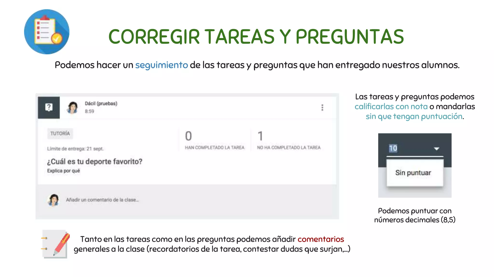 CORREGIR TAREAS Y PREGUNTAS
Podemos hacer un seguimiento de las tareas y preguntas que han entregado nuestros alumnos.
Las tareas y preguntas podemos
calificarlas con nota o mandarlas
sin que tengan puntuación.
Podemos puntuar con
números decimales (8,5)
Tanto en las tareas como en las preguntas podemos añadir comentarios
generales a la clase (recordatorios de la tarea, contestar dudas que surjan,...)
 