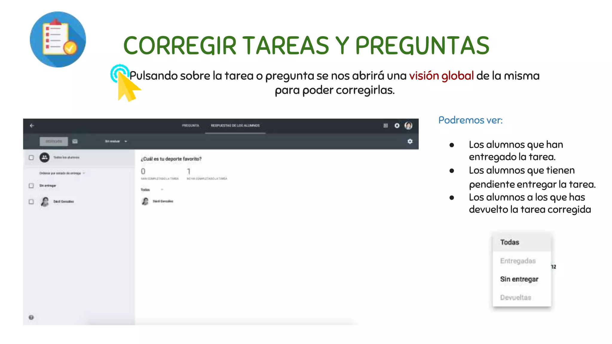 CORREGIR TAREAS Y PREGUNTAS
Pulsando sobre la tarea o pregunta se nos abrirá una visión global de la misma
para poder corregirlas.
Podremos ver:
● Los alumnos que han
entregado la tarea.
● Los alumnos que tienen
pendiente entregar la tarea.
● Los alumnos a los que has
devuelto la tarea corregida
 