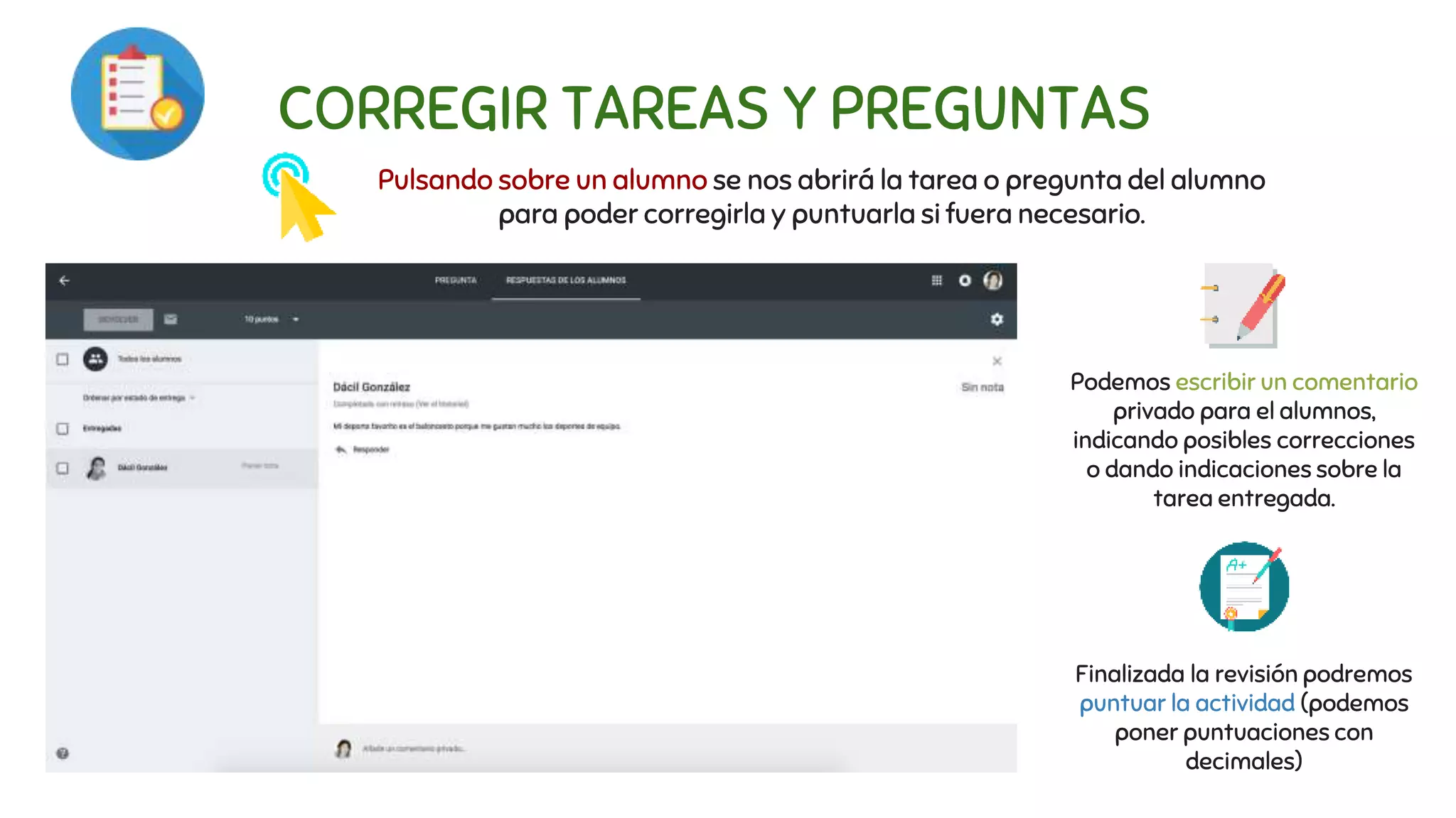 CORREGIR TAREAS Y PREGUNTAS
Pulsando sobre un alumno se nos abrirá la tarea o pregunta del alumno
para poder corregirla y puntuarla si fuera necesario.
Podemos escribir un comentario
privado para el alumnos,
indicando posibles correcciones
o dando indicaciones sobre la
tarea entregada.
Finalizada la revisión podremos
puntuar la actividad (podemos
poner puntuaciones con
decimales)
 