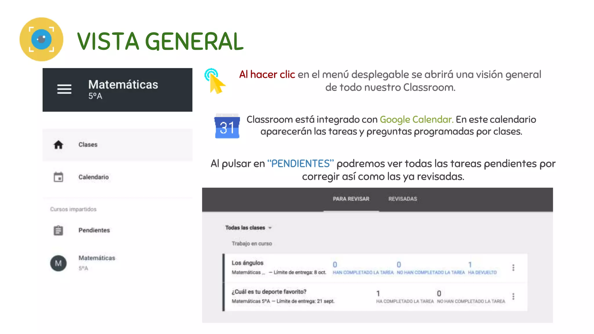 VISTA GENERAL
Al hacer clic en el menú desplegable se abrirá una visión general
de todo nuestro Classroom.
Al pulsar en “PENDIENTES” podremos ver todas las tareas pendientes por
corregir así como las ya revisadas.
Classroom está integrado con Google Calendar. En este calendario
aparecerán las tareas y preguntas programadas por clases.
 