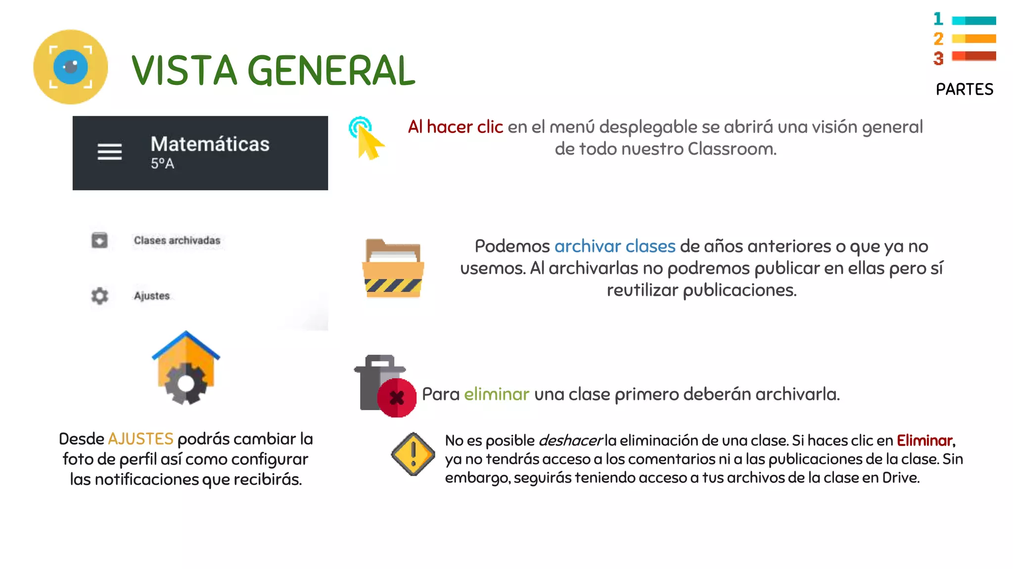 VISTA GENERAL PARTES
Al hacer clic en el menú desplegable se abrirá una visión general
de todo nuestro Classroom.
Podemos archivar clases de años anteriores o que ya no
usemos. Al archivarlas no podremos publicar en ellas pero sí
reutilizar publicaciones.
No es posible deshacer la eliminación de una clase. Si haces clic en Eliminar,
ya no tendrás acceso a los comentarios ni a las publicaciones de la clase. Sin
embargo, seguirás teniendo acceso a tus archivos de la clase en Drive.
Para eliminar una clase primero deberán archivarla.
Desde AJUSTES podrás cambiar la
foto de perfil así como configurar
las notificaciones que recibirás.
 