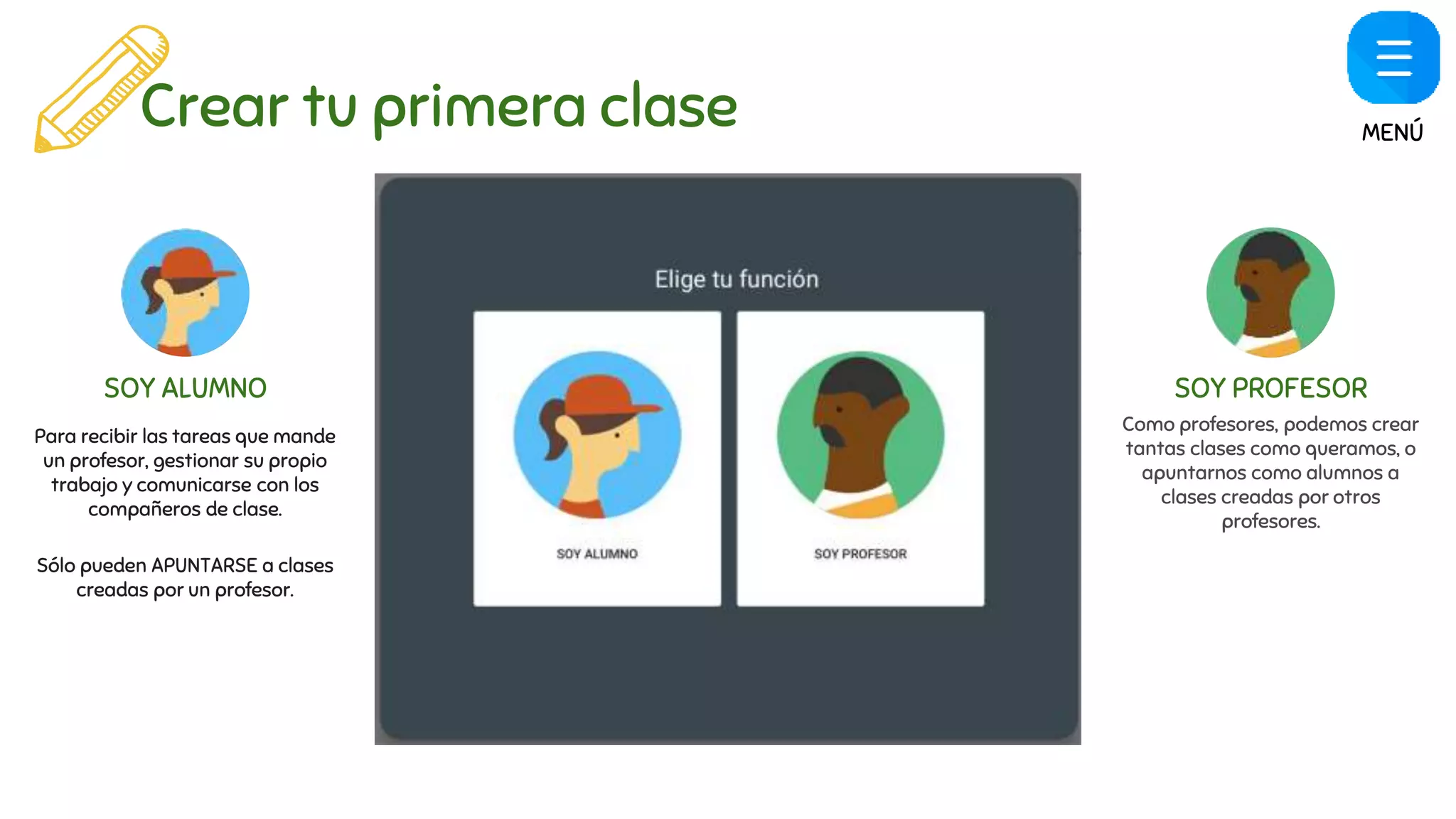 Crear tu primera clase
SOY ALUMNO SOY PROFESOR
Para recibir las tareas que mande
un profesor, gestionar su propio
trabajo y comunicarse con los
compañeros de clase.
Sólo pueden APUNTARSE a clases
creadas por un profesor.
Como profesores, podemos crear
tantas clases como queramos, o
apuntarnos como alumnos a
clases creadas por otros
profesores.
MENÚ
 