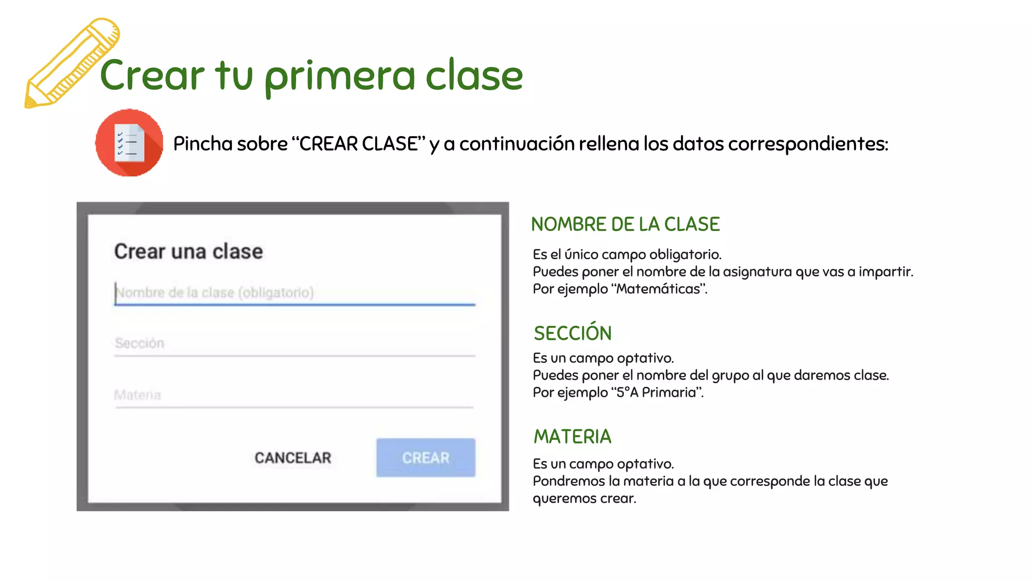 Crear tu primera clase
Pincha sobre “CREAR CLASE” y a continuación rellena los datos correspondientes:
NOMBRE DE LA CLASE
SECCIÓN
MATERIA
Es el único campo obligatorio.
Puedes poner el nombre de la asignatura que vas a impartir.
Por ejemplo “Matemáticas”.
Es un campo optativo.
Puedes poner el nombre del grupo al que daremos clase.
Por ejemplo “5ºA Primaria”.
Es un campo optativo.
Pondremos la materia a la que corresponde la clase que
queremos crear.
 