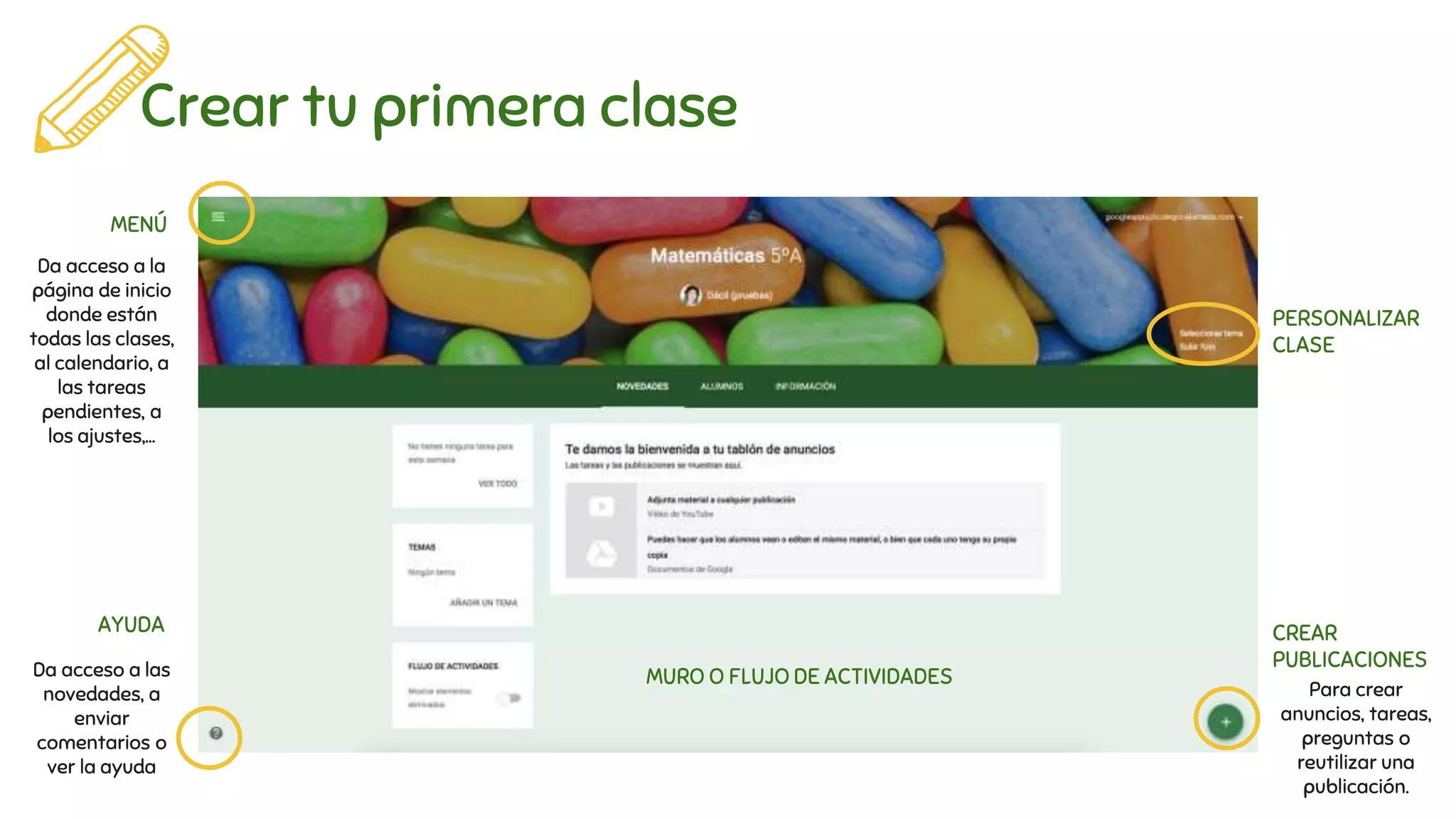 Crear tu primera clase
MENÚ
AYUDA
PERSONALIZAR
CLASE
CREAR
PUBLICACIONES
MURO O FLUJO DE ACTIVIDADES
Da acceso a la
página de inicio
donde están
todas las clases,
al calendario, a
las tareas
pendientes, a
los ajustes,...
Da acceso a las
novedades, a
enviar
comentarios o
ver la ayuda
Para crear
anuncios, tareas,
preguntas o
reutilizar una
publicación.
 