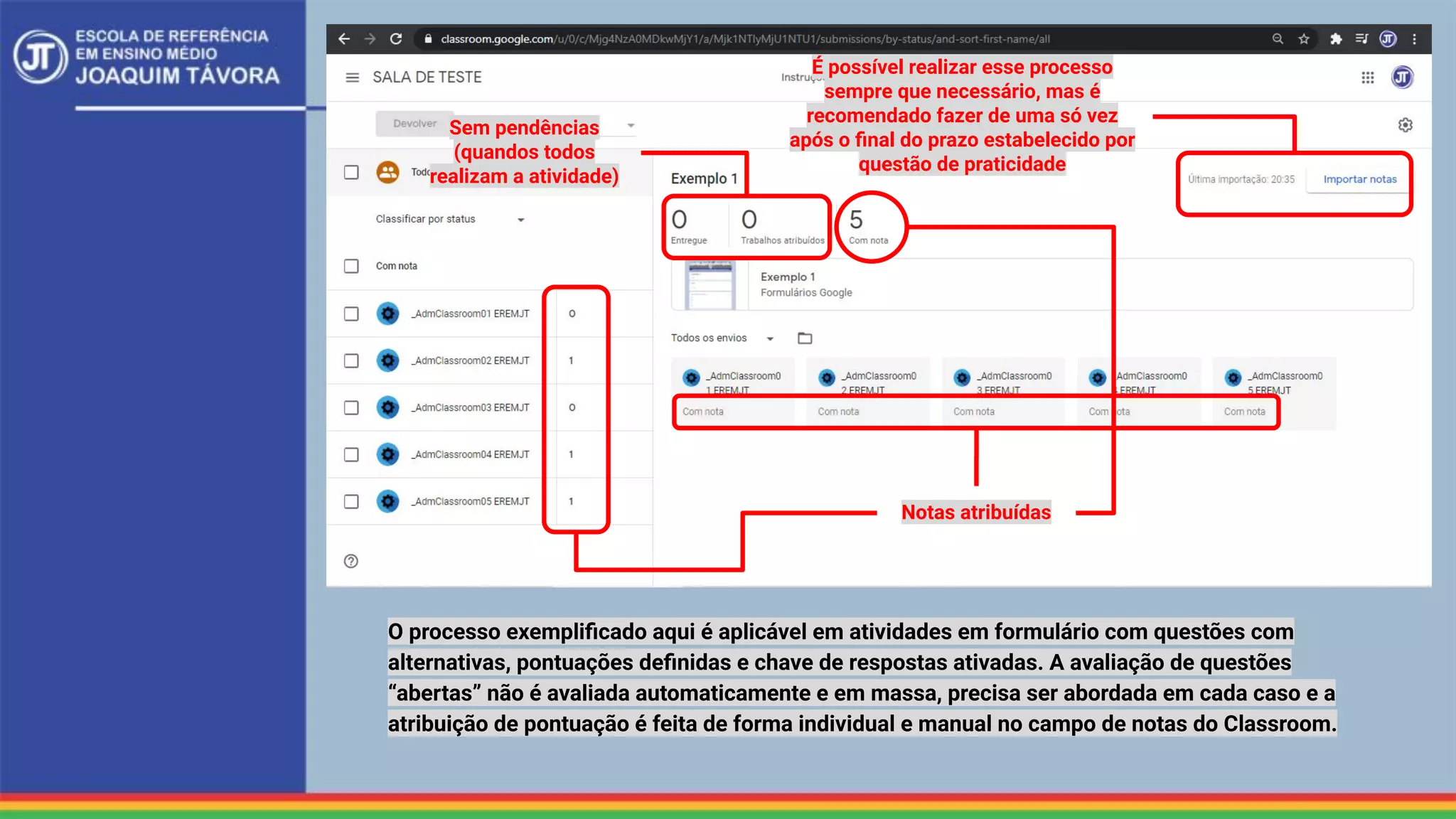 Notas atribuídas
Sem pendências
(quandos todos
realizam a atividade)
É possível realizar esse processo
sempre que necessário, mas é
recomendado fazer de uma só vez
após o ﬁnal do prazo estabelecido por
questão de praticidade
O processo exempliﬁcado aqui é aplicável em atividades em formulário com questões com
alternativas, pontuações deﬁnidas e chave de respostas ativadas. A avaliação de questões
“abertas” não é avaliada automaticamente e em massa, precisa ser abordada em cada caso e a
atribuição de pontuação é feita de forma individual e manual no campo de notas do Classroom.
 