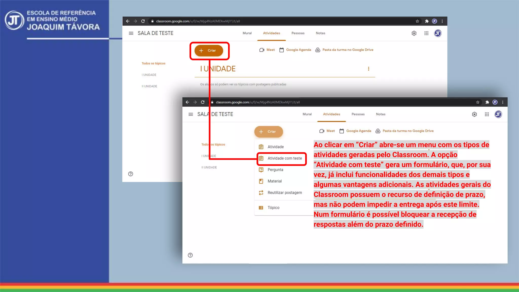 Ao clicar em “Criar” abre-se um menu com os tipos de
atividades geradas pelo Classroom. A opção
“Atividade com teste” gera um formulário, que, por sua
vez, já inclui funcionalidades dos demais tipos e
algumas vantagens adicionais. As atividades gerais do
Classroom possuem o recurso de deﬁnição de prazo,
mas não podem impedir a entrega após este limite.
Num formulário é possível bloquear a recepção de
respostas além do prazo deﬁnido.
 