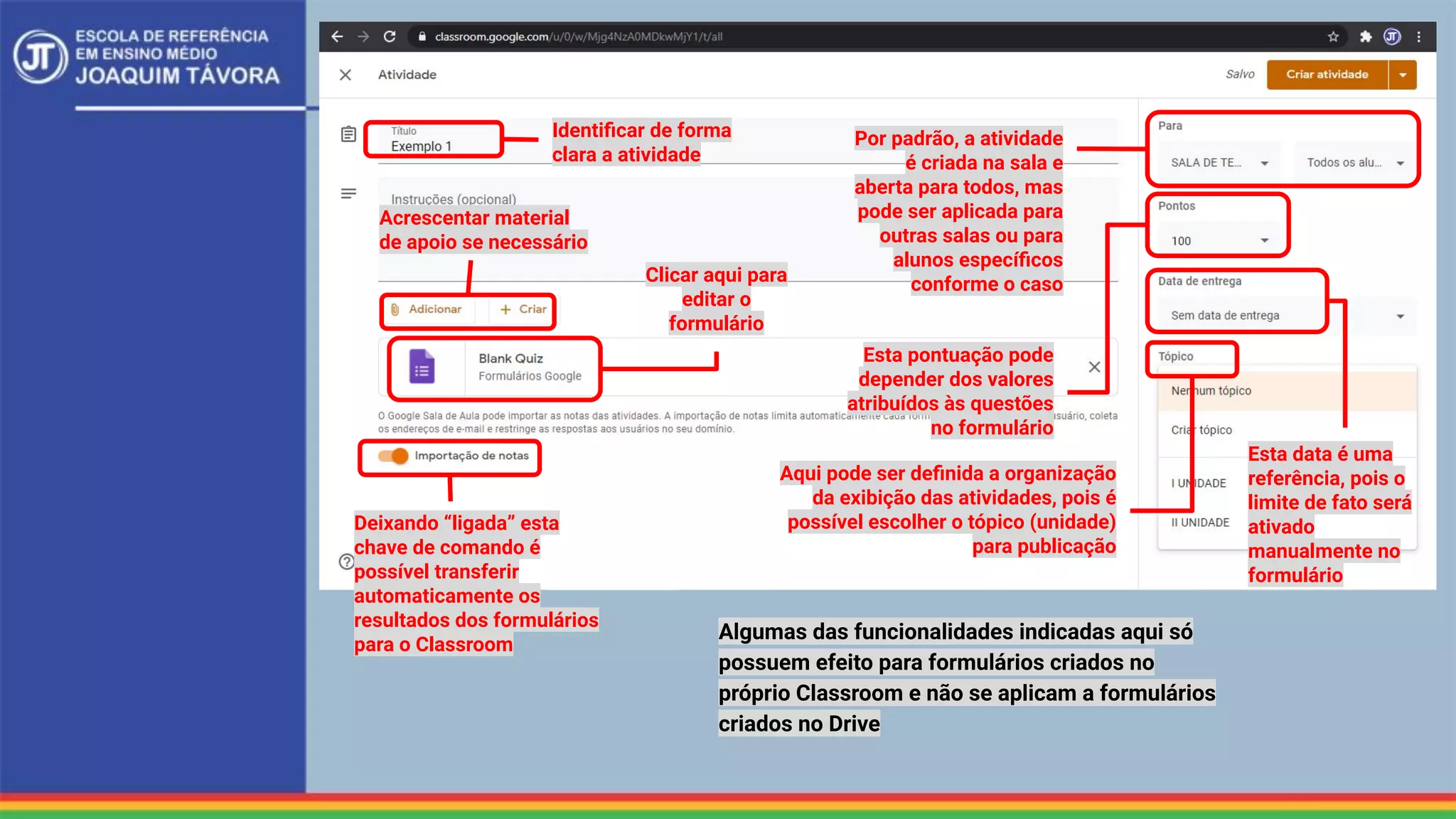 Identiﬁcar de forma
clara a atividade
Acrescentar material
de apoio se necessário
Por padrão, a atividade
é criada na sala e
aberta para todos, mas
pode ser aplicada para
outras salas ou para
alunos especíﬁcos
conforme o caso
Esta pontuação pode
depender dos valores
atribuídos às questões
no formulário
Aqui pode ser deﬁnida a organização
da exibição das atividades, pois é
possível escolher o tópico (unidade)
para publicação
Deixando “ligada” esta
chave de comando é
possível transferir
automaticamente os
resultados dos formulários
para o Classroom
Clicar aqui para
editar o
formulário
Esta data é uma
referência, pois o
limite de fato será
ativado
manualmente no
formulário
Algumas das funcionalidades indicadas aqui só
possuem efeito para formulários criados no
próprio Classroom e não se aplicam a formulários
criados no Drive
 