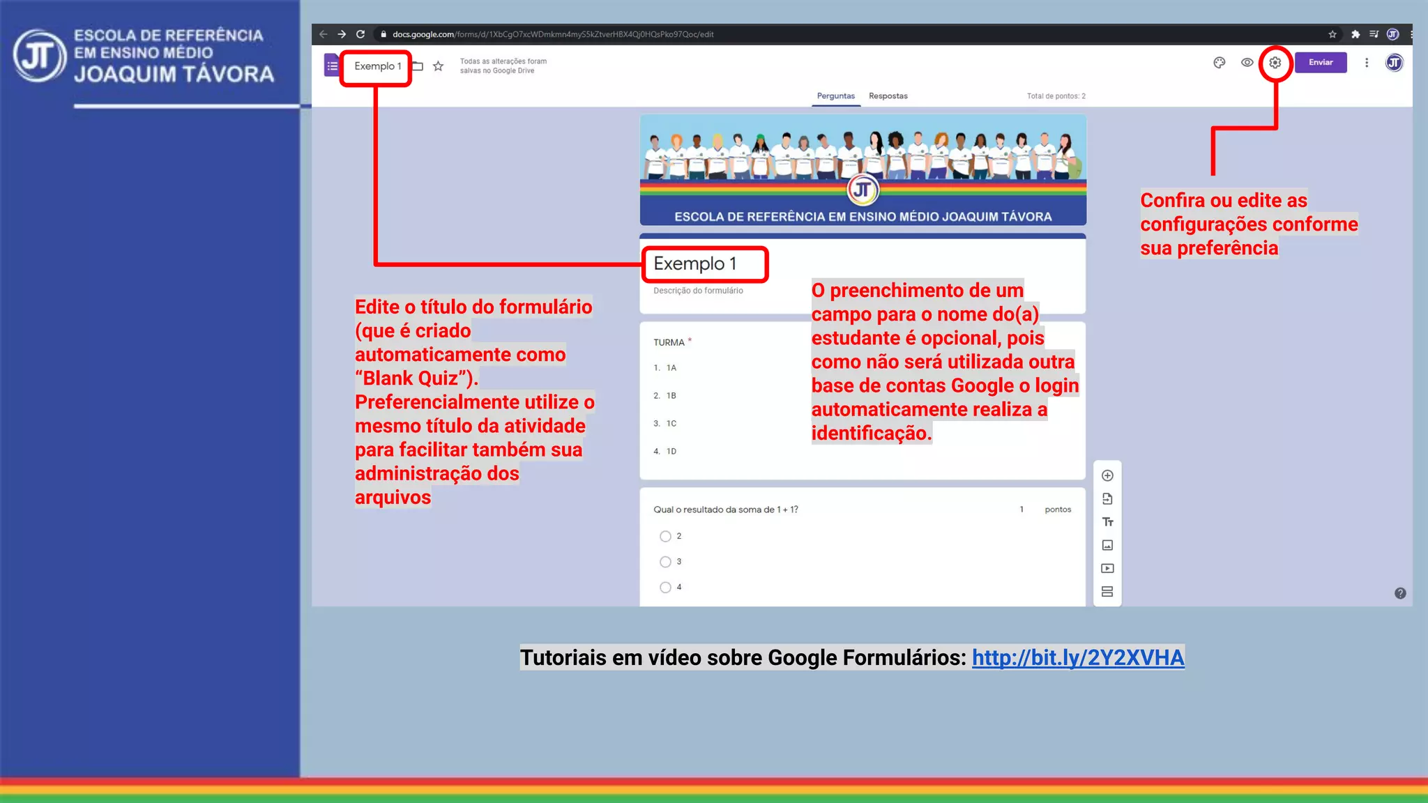 Edite o título do formulário
(que é criado
automaticamente como
“Blank Quiz”).
Preferencialmente utilize o
mesmo título da atividade
para facilitar também sua
administração dos
arquivos
Conﬁra ou edite as
conﬁgurações conforme
sua preferência
O preenchimento de um
campo para o nome do(a)
estudante é opcional, pois
como não será utilizada outra
base de contas Google o login
automaticamente realiza a
identiﬁcação.
Tutoriais em vídeo sobre Google Formulários: http://bit.ly/2Y2XVHA
 