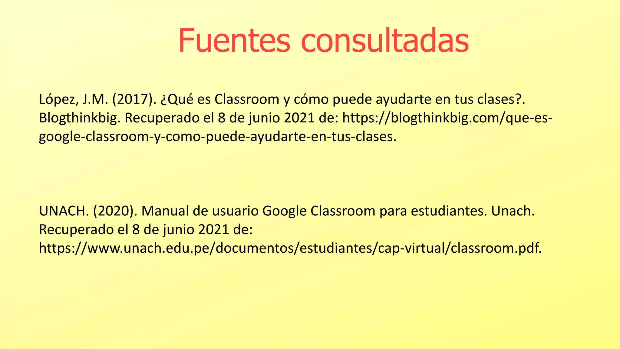 Fuentes consultadas
López, J.M. (2017). ¿Qué es Classroom y cómo puede ayudarte en tus clases?.
Blogthinkbig. Recuperado el 8 de junio 2021 de: https://blogthinkbig.com/que-es-
google-classroom-y-como-puede-ayudarte-en-tus-clases.
UNACH. (2020). Manual de usuario Google Classroom para estudiantes. Unach.
Recuperado el 8 de junio 2021 de:
https://www.unach.edu.pe/documentos/estudiantes/cap-virtual/classroom.pdf.