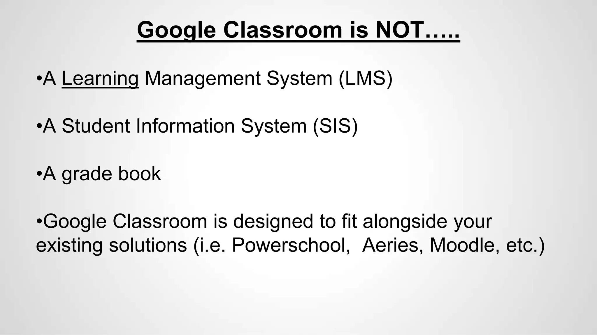 Google Classroom is NOT…..
•A Learning Management System (LMS)
•A Student Information System (SIS)
•A grade book
•Google Classroom is designed to fit alongside your
existing solutions (i.e. Powerschool, Aeries, Moodle, etc.)
 