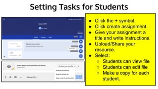 Setting Tasks for Students
● Click the + symbol.
● Click create assignment.
● Give your assignment a
title and write instructions.
● Upload/Share your
resource.
● Select:
○ Students can view file
○ Students can edit file
○ Make a copy for each
student.
 