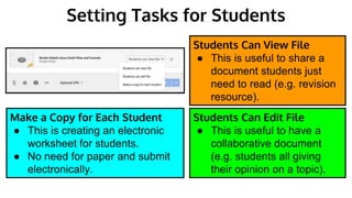 Setting Tasks for Students
Students Can View File
● This is useful to share a
document students just
need to read (e.g. revision
resource).
Students Can Edit File
● This is useful to have a
collaborative document
(e.g. students all giving
their opinion on a topic).
Make a Copy for Each Student
● This is creating an electronic
worksheet for students.
● No need for paper and submit
electronically.
 