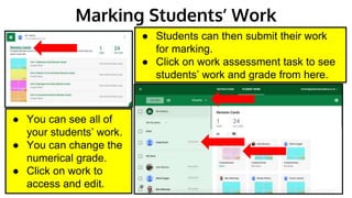 Marking Students’ Work
● Students can then submit their work
for marking.
● Click on work assessment task to see
students’ work and grade from here.
● You can see all of
your students’ work.
● You can change the
numerical grade.
● Click on work to
access and edit.
 
