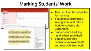 Marking Students’ Work
● This can then be submitted
for marking.
● You mark electronically,
saving time, and return
work to students via
Classroom.
● Students loose editing
rights when submitted.
● Students can then
complete improvements
and resubmit their work.
 