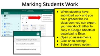 Marking Students Work
● When students have
submitted work and you
have graded this via
classroom you can export
your markbook either to
copy to Google Sheets or
download to Excel.
● Open up assessments.
● Click on to settings.
● Select prefered option.
 