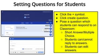 Setting Questions for Students
● Click the + symbol.
● Click create question.
● Pose a question which
students can respond to on
Classroom:
○ Short Answer/Multiple
Choice.
○ Students can/cannot
reply to answers.
○ Students can edit
answers.
 