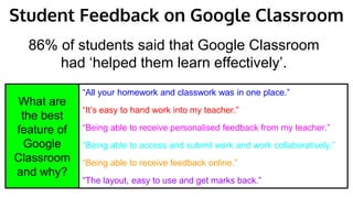 “All your homework and classwork was in one place.”
“It’s easy to hand work into my teacher.”
“Being able to receive personalised feedback from my teacher.”
“Being able to access and submit work and work collaboratively.”
“Being able to receive feedback online.”
“The layout, easy to use and get marks back.”
86% of students said that Google Classroom
had ‘helped them learn effectively’.
What are
the best
feature of
Google
Classroom
and why?
Student Feedback on Google Classroom
 