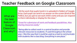 “All the work that pupils hand-in in uploaded in folders of Google
Drive. Each pupil can send in an answer on the screen (kind of like
PollEv), but you get to see each child’s name and you can respond
to them individually or display for the class.”
“Great for submission of work and feedback possibilities. Also
sharing resources easily.”
“Being able to collect work in a central location and provide
relevant resources to students. If used throughout the school
year, I like the way that it could be used as a tool to communicate
with students like a class blog. Everything in one place.”
What are
the best
feature of
Google
Classroom
and why?
Teacher Feedback on Google Classroom
 