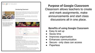 Purpose of Google Classroom
Classroom allows teachers to create
and mark assignments, make
announcements and start class
discussions all in one place.
Benefits of using Google Classroom
● Easy to set up
● Saves time
● Improves organisation
● Enhances communication
● Secure - only class can access
● Paperless
 