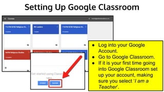 Setting Up Google Classroom
● Log into your Google
Account.
● Go to Google Classroom.
● If it is your first time going
into Google Classroom set
up your account, making
sure you select ‘I am a
Teacher’.
 