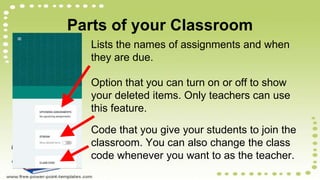 Parts of your Classroom
Lists the names of assignments and when
they are due.
Option that you can turn on or off to show
your deleted items. Only teachers can use
this feature.
Code that you give your students to join the
classroom. You can also change the class
code whenever you want to as the teacher.
 