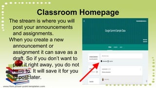 Classroom Homepage
The stream is where you will
post your announcements
and assignments.
When you create a new
announcement or
assignment it can save as a
draft. So if you don’t want to
post it right away, you do not
have to. It will save it for you
to post later.
 