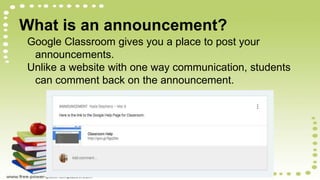 What is an announcement?
Google Classroom gives you a place to post your
announcements.
Unlike a website with one way communication, students
can comment back on the announcement.
 