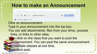 How to make an Announcement
Click on announcement.
Type in your announcement into the top box.
You can add attachments, files from your drive, youtube
links, or links to other sites.
Then click on the class that you want to post the
announcement. You can post the same announcement
to multiple classes at one time.
Then click post.
 