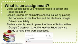 What is an assignment?
Using Google Docs you no longer need to collect and
pass out paper.
Google Classroom eliminates sharing issues by placing
the document in the teacher and the students Google
Drive immediately.
Students simply need to press the “turn in” button within
Google Classroom to let the teacher know they are
ready to have their work assessed.
 