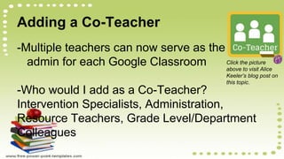 Adding a Co-Teacher
-Multiple teachers can now serve as the
admin for each Google Classroom
-Who would I add as a Co-Teacher?
Intervention Specialists, Administration,
Resource Teachers, Grade Level/Department
Colleagues
Click the picture
above to visit Alice
Keeler’s blog post on
this topic.
 