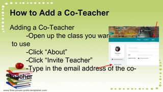 How to Add a Co-Teacher
Adding a Co-Teacher
-Open up the class you want
to use
-Click “About”
-Click “Invite Teacher”
-Type in the email address of the co-
teacher
 