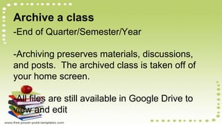 Archive a class
-End of Quarter/Semester/Year
-Archiving preserves materials, discussions,
and posts. The archived class is taken off of
your home screen.
-All files are still available in Google Drive to
view and edit
 