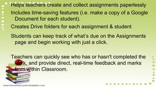 Helps teachers create and collect assignments paperlessly
Includes time-saving features (i.e. make a copy of a Google
Document for each student).
Creates Drive folders for each assignment & student
Students can keep track of what’s due on the Assignments
page and begin working with just a click.
Teachers can quickly see who has or hasn't completed the
work, and provide direct, real-time feedback and marks
from within Classroom.
 