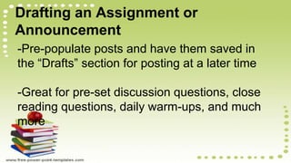Drafting an Assignment or
Announcement
-Pre-populate posts and have them saved in
the “Drafts” section for posting at a later time
-Great for pre-set discussion questions, close
reading questions, daily warm-ups, and much
more
 