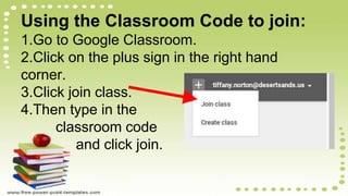 Using the Classroom Code to join:
1.Go to Google Classroom.
2.Click on the plus sign in the right hand
corner.
3.Click join class.
4.Then type in the
classroom code
and click join.
 