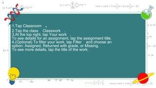 𝑥 + 𝑎 𝑛
=
𝑘=0
𝑛
𝑛
𝑘
𝑥 𝑘
𝑎 𝑛−𝑘
cos 𝛼 + cos 𝛽 = 2 cos
1
2
𝛼 + 𝛽 cos
1
2
𝛼 − 𝛽
𝑒 𝑥 = 1 +
𝑥
1!
+
𝑥2
2!
+
𝑥3
3!
+ ⋯ , −∞ < 𝑥 < ∞
𝑥 + 𝑎 𝑛
=
𝑘=0
𝑛
𝑛
𝑘
𝑥 𝑘
𝑎 𝑛−𝑘
cos 𝛼 + cos 𝛽 = 2 cos
1
2
𝛼 + 𝛽 cos
1
2
𝛼 − 𝛽
𝑒 𝑥
= 1 +
𝑥
1!
+
𝑥2
2!
+
𝑥3
3!
+ ⋯ , −∞ < 𝑥 < ∞
𝑒 𝑥
= 1 +
𝑥
1!
+
𝑥2
2!
+
𝑥3
3!
∞
𝑎2
+ 𝑏2
= 𝑐2
𝑥 + 𝑎 𝑛
=
𝑘=0
𝑛
𝑛
𝑘
𝑥 𝑘
𝑎 𝑛−𝑘
𝑓 𝑥 = 𝑎0 +
𝑛=1
∞
𝑎 𝑛 cos
𝑛𝜋𝑥
𝐿
+ 𝑏 𝑛 sin
𝑛𝜋𝑥
𝐿
𝑒 𝑥
= 1 +
𝑥
1!
+
𝑥2
2!
+
𝑥3
3!
+ ⋯ , −∞ < 𝑥 < ∞
𝑥 + 𝑎 𝑛
=
𝑘=0
𝑛
𝑛
𝑘
𝑥 𝑘
𝑎 𝑛−𝑘
𝑥 =
−𝑏 ± 𝑏2 − 4𝑎𝑐
2𝑎
𝑎2
+ 𝑏2
= 𝑐2
𝑥 + 𝑎 𝑛
=
𝑘=0
𝑛
𝑛
𝑘
𝑥 𝑘
𝑎 𝑛−𝑘
𝑥 + 𝑎 𝑛
=
𝑘=0
𝑛
𝑛
𝑘
𝑥 𝑘
𝑎 𝑛−𝑘
𝑓 𝑥 = 𝑎0 +
𝑛=1
∞
𝑎 𝑛 cos
𝑛𝜋𝑥
𝐿
+ 𝑏 𝑛 sin
𝑛𝜋𝑥
𝐿
𝑒 𝑥 = 1 +
𝑥
1!
+
𝑥2
2!
+
𝑥3
3!
+ ⋯ , −∞ < 𝑥 < ∞
𝑥 + 𝑎 𝑛
=
𝑘=0
𝑛
𝑛
𝑘
𝑥 𝑘
𝑎 𝑛−𝑘
𝑥 =
−𝑏 ± 𝑏2 − 4𝑎𝑐
2𝑎
𝑎2
+ 𝑏2
= 𝑐2
𝑥 + 𝑎 𝑛
=
𝑘=0
𝑛
𝑛
𝑘
𝑥 𝑘
𝑎 𝑛−𝑘
𝑎2
+ 𝑏2
= 𝑐2
cos 𝛼 + cos 𝛽 = 2 cos
1
2
𝛼 + 𝛽 cos
1
2
𝛼 − 𝛽
𝑥 + 𝑎 𝑛
=
𝑘=0
𝑛
𝑛
𝑘
𝑥 𝑘
𝑎 𝑛−𝑘
𝑒 𝑥
= 1 +
𝑥
1!
+
𝑥2
2!
+
𝑥3
3!
1.Tap Classroom .
2.Tap the class Classwork .
3.At the top right, tap Your work .
To see details for an assignment, tap the assignment title.
4.(Optional) To filter your work, tap Filter and choose an
option: Assigned, Returned with grade, or Missing.
To see more details, tap the title of the work.
.
 