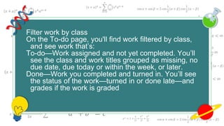 𝑥 + 𝑎 𝑛
=
𝑘=0
𝑛
𝑛
𝑘
𝑥 𝑘
𝑎 𝑛−𝑘
cos 𝛼 + cos 𝛽 = 2 cos
1
2
𝛼 + 𝛽 cos
1
2
𝛼 − 𝛽
𝑒 𝑥 = 1 +
𝑥
1!
+
𝑥2
2!
+
𝑥3
3!
+ ⋯ , −∞ < 𝑥 < ∞
𝑥 + 𝑎 𝑛
=
𝑘=0
𝑛
𝑛
𝑘
𝑥 𝑘
𝑎 𝑛−𝑘
cos 𝛼 + cos 𝛽 = 2 cos
1
2
𝛼 + 𝛽 cos
1
2
𝛼 − 𝛽
𝑒 𝑥
= 1 +
𝑥
1!
+
𝑥2
2!
+
𝑥3
3!
+ ⋯ , −∞ < 𝑥 < ∞
𝑒 𝑥
= 1 +
𝑥
1!
+
𝑥2
2!
+
𝑥3
3!
∞
𝑎2
+ 𝑏2
= 𝑐2
𝑥 + 𝑎 𝑛
=
𝑘=0
𝑛
𝑛
𝑘
𝑥 𝑘
𝑎 𝑛−𝑘
𝑓 𝑥 = 𝑎0 +
𝑛=1
∞
𝑎 𝑛 cos
𝑛𝜋𝑥
𝐿
+ 𝑏 𝑛 sin
𝑛𝜋𝑥
𝐿
𝑒 𝑥
= 1 +
𝑥
1!
+
𝑥2
2!
+
𝑥3
3!
+ ⋯ , −∞ < 𝑥 < ∞
𝑥 + 𝑎 𝑛
=
𝑘=0
𝑛
𝑛
𝑘
𝑥 𝑘
𝑎 𝑛−𝑘
𝑥 =
−𝑏 ± 𝑏2 − 4𝑎𝑐
2𝑎
𝑎2
+ 𝑏2
= 𝑐2
𝑥 + 𝑎 𝑛
=
𝑘=0
𝑛
𝑛
𝑘
𝑥 𝑘
𝑎 𝑛−𝑘
𝑥 + 𝑎 𝑛
=
𝑘=0
𝑛
𝑛
𝑘
𝑥 𝑘
𝑎 𝑛−𝑘
𝑓 𝑥 = 𝑎0 +
𝑛=1
∞
𝑎 𝑛 cos
𝑛𝜋𝑥
𝐿
+ 𝑏 𝑛 sin
𝑛𝜋𝑥
𝐿
𝑒 𝑥 = 1 +
𝑥
1!
+
𝑥2
2!
+
𝑥3
3!
+ ⋯ , −∞ < 𝑥 < ∞
𝑥 + 𝑎 𝑛
=
𝑘=0
𝑛
𝑛
𝑘
𝑥 𝑘
𝑎 𝑛−𝑘
𝑥 =
−𝑏 ± 𝑏2 − 4𝑎𝑐
2𝑎
𝑎2
+ 𝑏2
= 𝑐2
𝑥 + 𝑎 𝑛
=
𝑘=0
𝑛
𝑛
𝑘
𝑥 𝑘
𝑎 𝑛−𝑘
𝑎2
+ 𝑏2
= 𝑐2
cos 𝛼 + cos 𝛽 = 2 cos
1
2
𝛼 + 𝛽 cos
1
2
𝛼 − 𝛽
𝑥 + 𝑎 𝑛
=
𝑘=0
𝑛
𝑛
𝑘
𝑥 𝑘
𝑎 𝑛−𝑘
𝑒 𝑥
= 1 +
𝑥
1!
+
𝑥2
2!
+
𝑥3
3!
Filter work by class
On the To-do page, you'll find work filtered by class,
and see work that’s:
To-do—Work assigned and not yet completed. You’ll
see the class and work titles grouped as missing, no
due date, due today or within the week, or later.
Done—Work you completed and turned in. You’ll see
the status of the work—turned in or done late—and
grades if the work is graded.
 